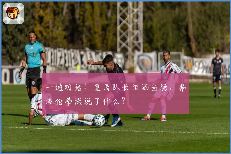 一通对话！皇马队长泪洒当场，弗洛伦蒂诺说了什么？