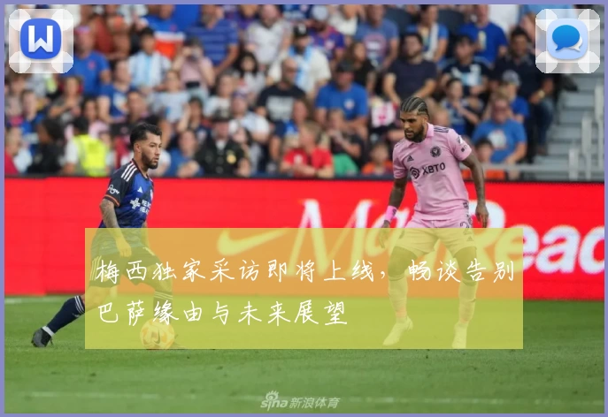 梅西独家采访即将上线，畅谈告别巴萨缘由与未来展望