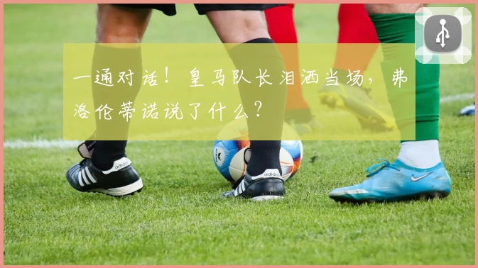 一通对话！皇马队长泪洒当场，弗洛伦蒂诺说了什么？