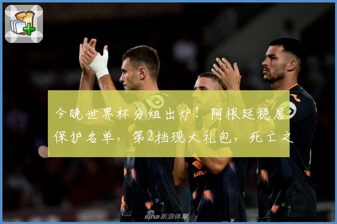 今晚世界杯分组出炉！阿根廷稳居保护名单，第2档现大礼包，死亡之组初现端倪