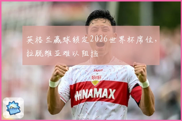 英格兰赢球锁定2026世界杯席位，拉脱维亚难以阻挡