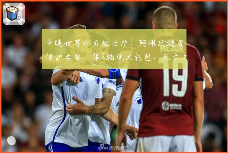 今晚世界杯分组出炉！阿根廷稳居保护名单，第2档现大礼包，死亡之组初现端倪