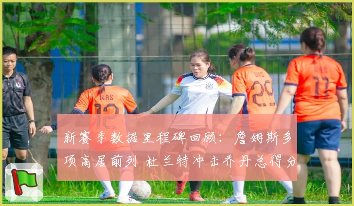 新赛季数据里程碑回顾：詹姆斯多项高居前列 杜兰特冲击乔丹总得分