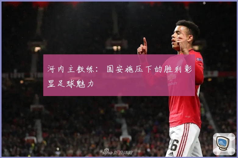 河内主教练：国安施压下的胜利彰显足球魅力