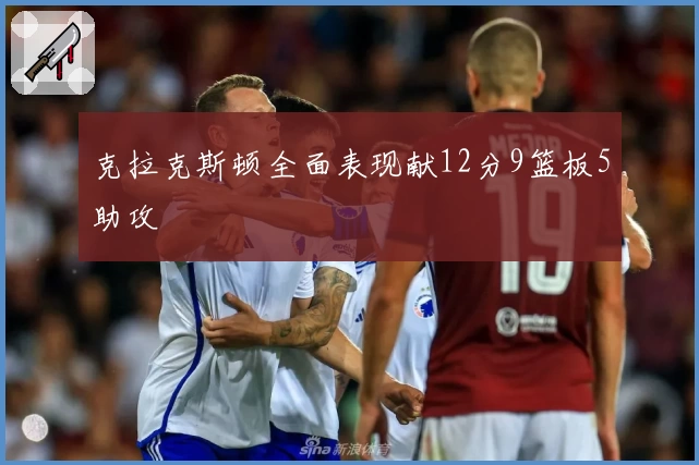 克拉克斯顿全面表现献12分9篮板5助攻